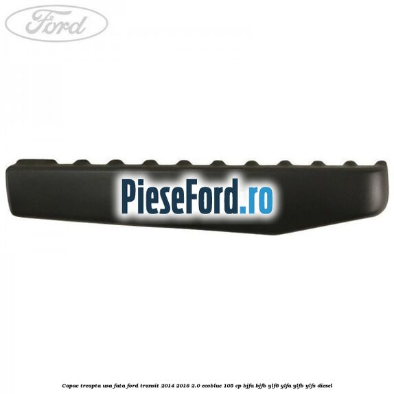 Capac treapta usa fata Ford Transit 2014-2018 2.0 EcoBlue 105 cp Capac treapta usa fata Ford Transit 2014-2018 2.0 EcoBlue 105 cp BJFA, BJFB, YLF6, YLFA, YLFB, YLFS diesel