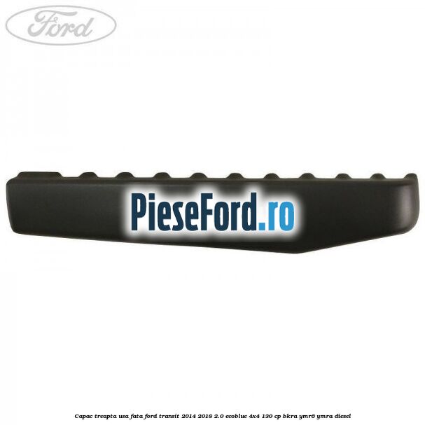 Capac treapta usa fata Ford Transit 2014-2018 2.0 EcoBlue 4x4 130 cp BKRA, YMR6, YMRA diesel