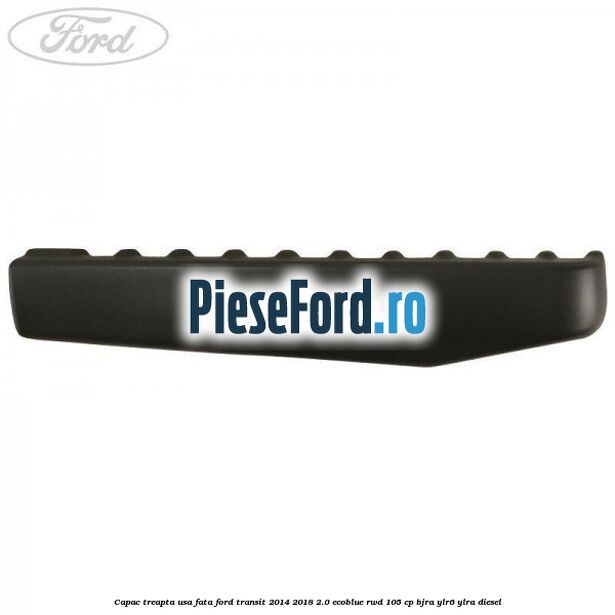 Capac treapta usa fata Ford Transit 2014-2018 2.0 EcoBlue RWD 105 cp BJRA, YLR6, YLRA diesel