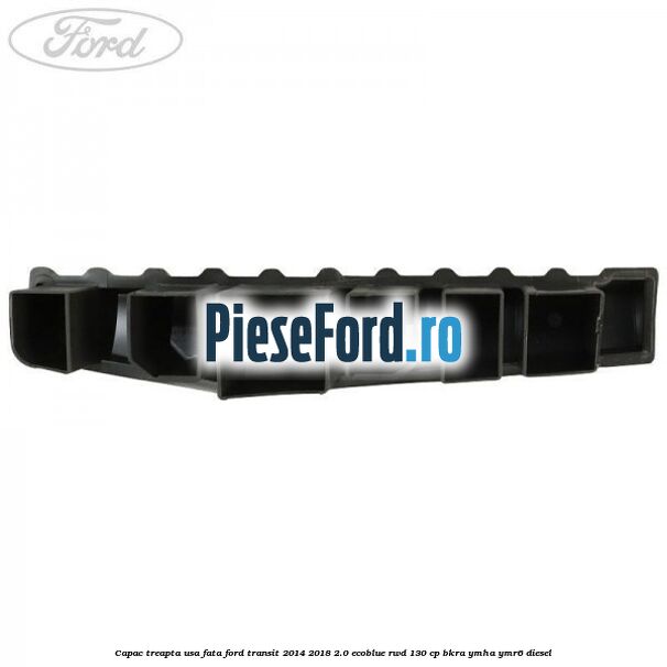 Capac treapta usa fata Ford Transit 2014-2018 2.0 EcoBlue RWD 130 cp BKRA, YMHA, YMR6 diesel