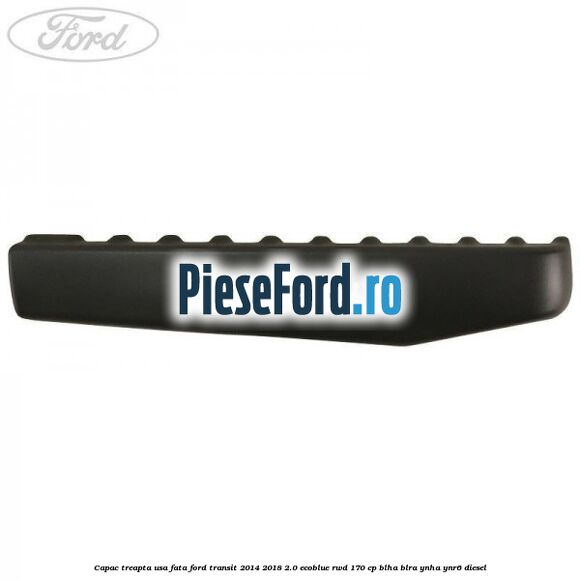 Capac treapta usa fata Ford Transit 2014-2018 2.0 EcoBlue RWD 170 cp BLHA, BLRA, YNHA, YNR6 diesel