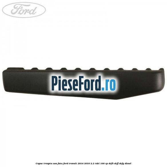 Capac treapta usa fata Ford Transit 2014-2018 2.2 TDCi 100 cp DRF5, DRFF, DRFG diesel