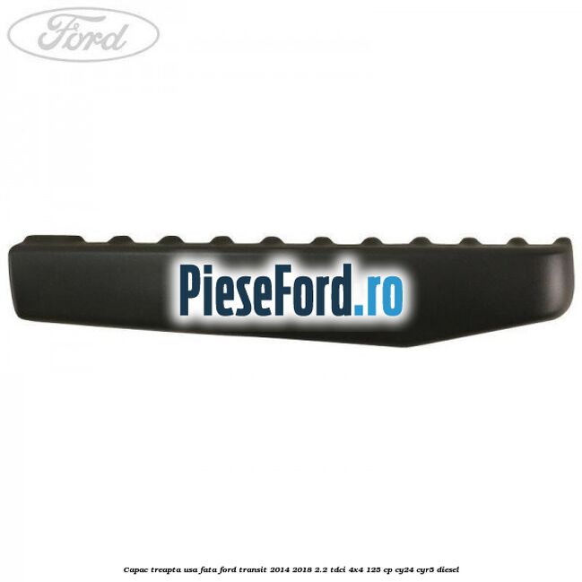 Capac treapta usa fata Ford Transit 2014-2018 2.2 TDCi 4x4 125 cp Capac treapta usa fata Ford Transit 2014-2018 2.2 TDCi 4x4 125 cp CY24, CYR5 diesel