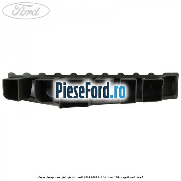 Capac treapta usa fata Ford Transit 2014-2018 2.2 TDCi RWD 125 cp Capac treapta usa fata Ford Transit 2014-2018 2.2 TDCi RWD 125 cp CYR5, USR6 diesel