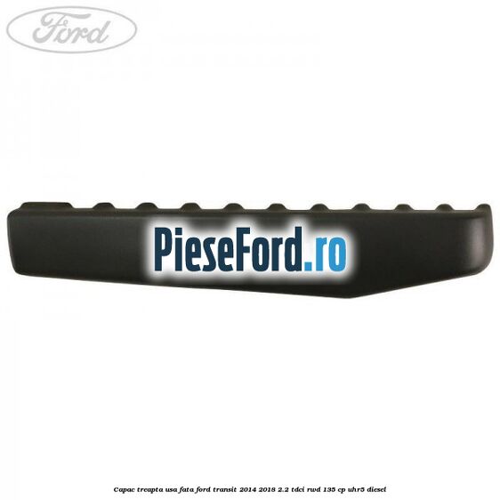 Capac treapta usa fata Ford Transit 2014-2018 2.2 TDCi RWD 135 cp Capac treapta usa fata Ford Transit 2014-2018 2.2 TDCi RWD 135 cp UHR5 diesel
