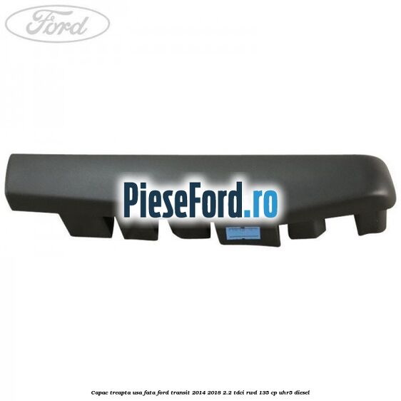 Capac treapta usa fata Ford Transit 2014-2018 2.2 TDCi RWD 135 cp Capac treapta usa fata Ford Transit 2014-2018 2.2 TDCi RWD 135 cp UHR5 diesel
