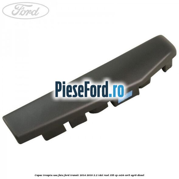 Capac treapta usa fata Ford Transit 2014-2018 2.2 TDCi RWD 155 cp Capac treapta usa fata Ford Transit 2014-2018 2.2 TDCi RWD 155 cp CV24, CVR5, UYR6 diesel
