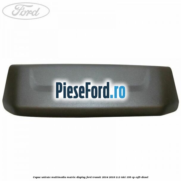 Capac unitate multimedia matrix display Ford Transit 2014-2018 2.2 TDCi 155 cp CVF5 diesel