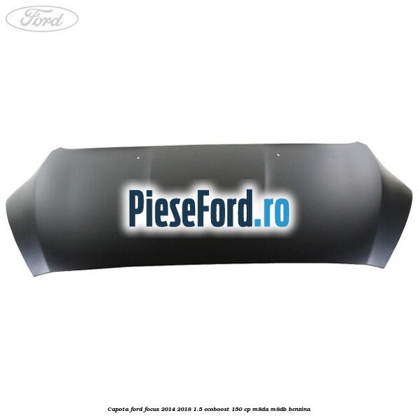 Capota Ford Focus 2014-2018 1.5 EcoBoost 150 cp M8DA, M8DB benzina