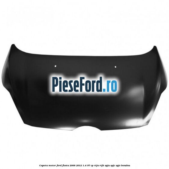 Capota motor Ford Fiesta 2008-2012 1.4 97 cp RTJA, RTJB, SPJA, SPJC, SPJE benzina