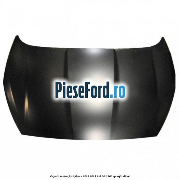 Capota motor Ford Fiesta 2013-2017 1.5 TDCi 100 cp XUJH diesel