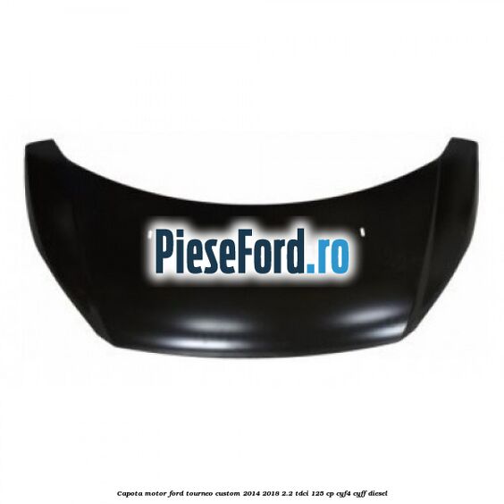 Capota motor Ford Tourneo Custom 2014-2018 2.2 TDCi 125 cp CYF4, CYFF diesel
