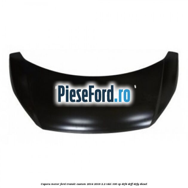 Capota motor Ford Transit Custom 2014-2018 2.2 TDCi 100 cp DRF4, DRFF, DRFG diesel