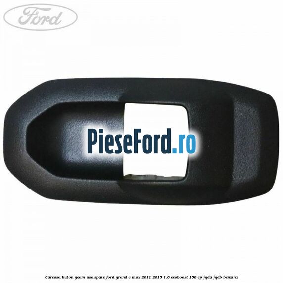 Carcasa buton geam usa spate Ford Grand C-Max 2011-2015 1.6 EcoBoost 150 cp JQDA, JQDB benzina