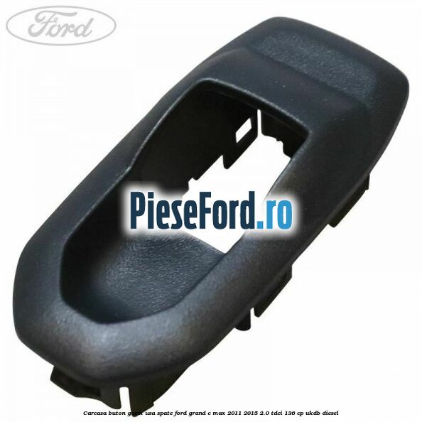 Carcasa buton geam usa spate Ford Grand C-Max 2011-2015 2.0 TDCi 136 cp UKDB diesel