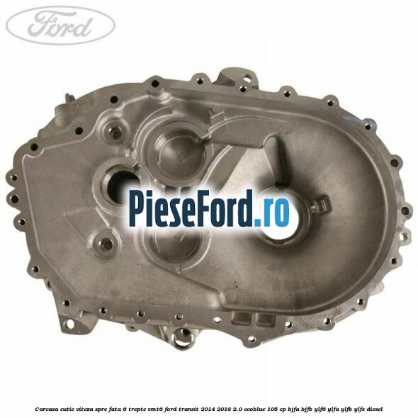 Carcasa cutie viteza spre fata 6 trepte VMT6 Ford Transit 2014-2018 2.0 EcoBlue 105 cp BJFA, BJFB, YLF6, YLFA, YLFB, YLFS diesel