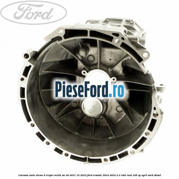 Carcasa cutie viteze 6 trepte MT82 an 09/2011-12/2013 Ford Transit 2014-2018 2.2 TDCi RWD 125 cp Carcasa cutie viteze 6 trepte MT82 an 09/2011-12/2013 Ford Transit 2014-2018 2.2 TDCi RWD 125 cp CYR5, USR6 diesel