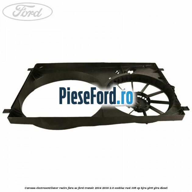 Carcasa electroventilator racire fara AC Ford Transit 2014-2018 2.0 EcoBlue RWD 105 cp BJRA, YLR6, YLRA diesel
