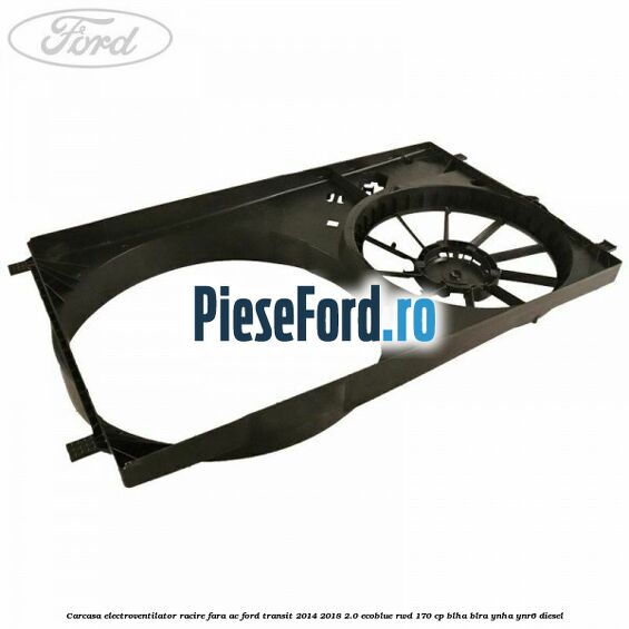 Carcasa electroventilator racire fara AC Ford Transit 2014-2018 2.0 EcoBlue RWD 170 cp Carcasa electroventilator racire fara AC Ford Transit 2014-2018 2.0 EcoBlue RWD 170 cp BLHA, BLRA, YNHA, YNR6 diesel