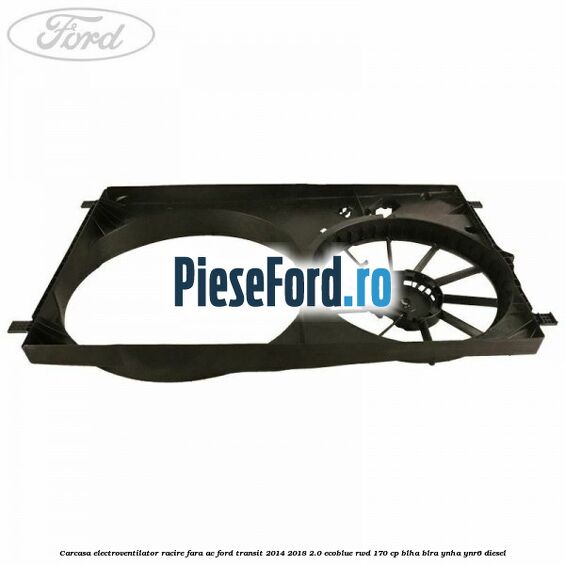 Carcasa electroventilator racire fara AC Ford Transit 2014-2018 2.0 EcoBlue RWD 170 cp Carcasa electroventilator racire fara AC Ford Transit 2014-2018 2.0 EcoBlue RWD 170 cp BLHA, BLRA, YNHA, YNR6 diesel