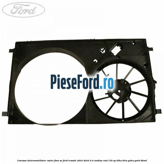 Carcasa electroventilator racire fara AC Ford Transit 2014-2018 2.0 EcoBlue RWD 170 cp Carcasa electroventilator racire fara AC Ford Transit 2014-2018 2.0 EcoBlue RWD 170 cp BLHA, BLRA, YNHA, YNR6 diesel