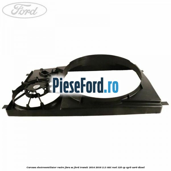 Carcasa electroventilator racire fara AC Ford Transit 2014-2018 2.2 TDCi RWD 125 cp CYR5, USR6 diesel