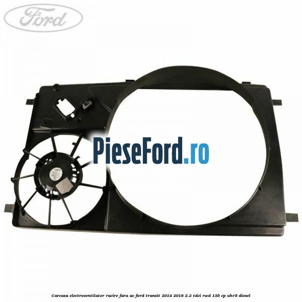 Carcasa electroventilator racire fara AC Ford Transit 2014-2018 2.2 TDCi RWD 135 cp Carcasa electroventilator racire fara AC Ford Transit 2014-2018 2.2 TDCi RWD 135 cp UHR5 diesel