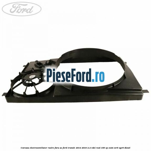 Carcasa electroventilator racire fara AC Ford Transit 2014-2018 2.2 TDCi RWD 155 cp CV24, CVR5, UYR6 diesel