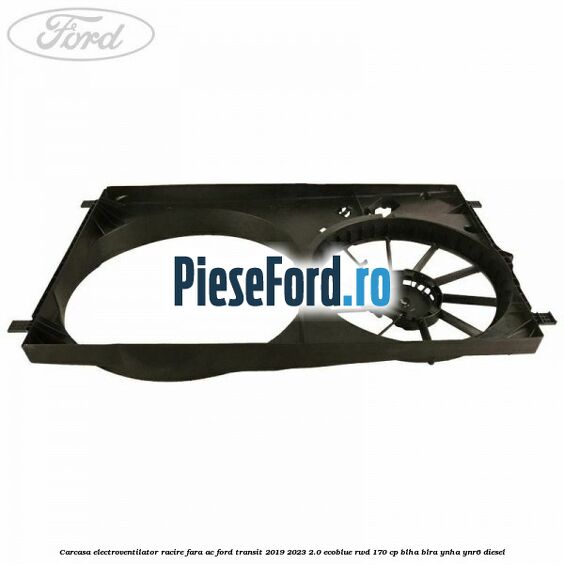 Carcasa electroventilator racire fara AC Ford Transit 2019-2023 2.0 EcoBlue RWD 170 cp BLHA, BLRA, YNHA, YNR6 diesel