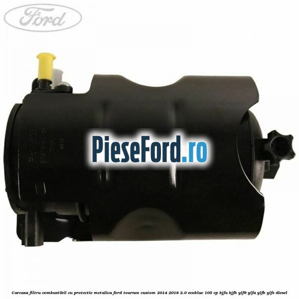 Carcasa filtru combustibil cu protectie metalica Ford Tourneo Custom 2014-2018 2.0 EcoBlue 105 cp BJFA, BJFB, YLF6, YLFA, YLFB, YLFS diesel