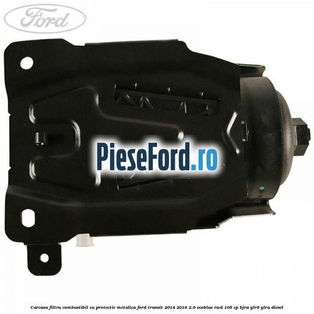 Carcasa filtru combustibil cu protectie metalica Ford Transit 2014-2018 2.0 EcoBlue RWD 105 cp BJRA, YLR6, YLRA diesel