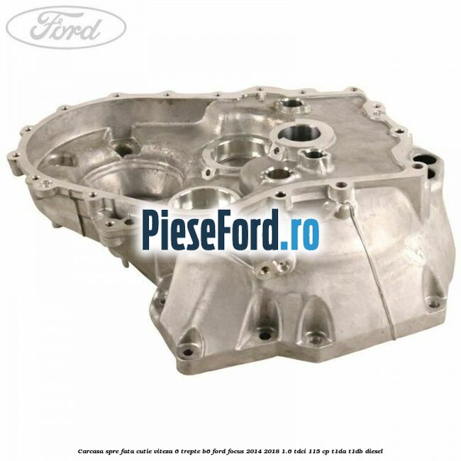 Carcasa spre fata cutie viteza 6 trepte B6 Ford Focus 2014-2018 1.6 TDCi 115 cp T1DA, T1DB diesel