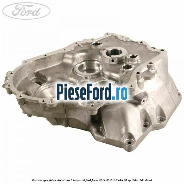 Carcasa spre fata cutie viteza 6 trepte B6 Ford Focus 2014-2018 1.6 TDCi 95 cp T3DA, T3DB diesel
