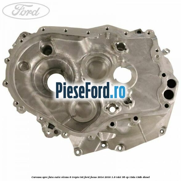 Carcasa spre fata cutie viteza 6 trepte B6 Ford Focus 2014-2018 1.6 TDCi 95 cp T3DA, T3DB diesel