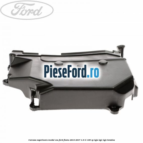 Carcasa superioara modul ECU Ford Fiesta 2013-2017 1.6 Ti 105 cp IQJA, IQJC, IQJE benzina