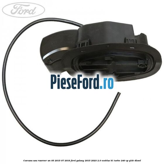 Carcasa usa rezervor an 05/2015-07/2018 Ford Galaxy 2015-2023 2.0 EcoBlue Bi-Turbo 240 cp Carcasa usa rezervor an 05/2015-07/2018 Ford Galaxy 2015-2023 2.0 EcoBlue Bi-Turbo 240 cp YLCB diesel