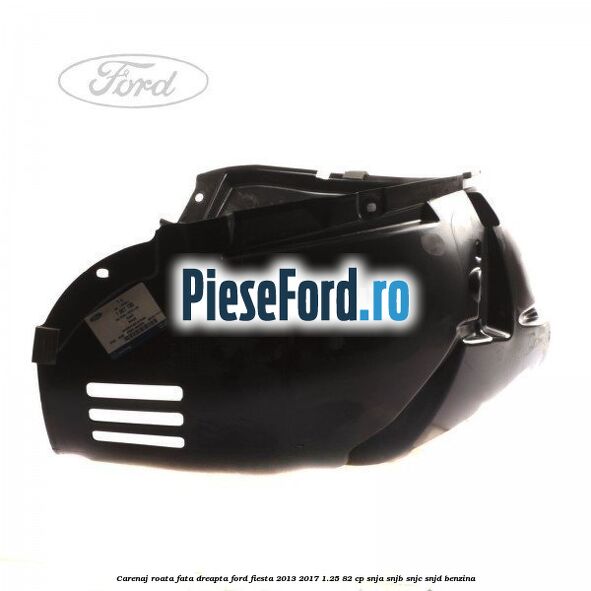 Carenaj roata fata dreapta Ford Fiesta 2013-2017 1.25 82 cp SNJA, SNJB, SNJC, SNJD benzina