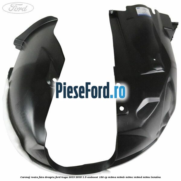 Carenaj roata fata dreapta Ford Kuga 2013-2016 1.5 EcoBoost 150 cp Carenaj roata fata dreapta Ford Kuga 2013-2016 1.5 EcoBoost 150 cp M8MA, M8MB, M8MC, M8MD, M8ME benzina