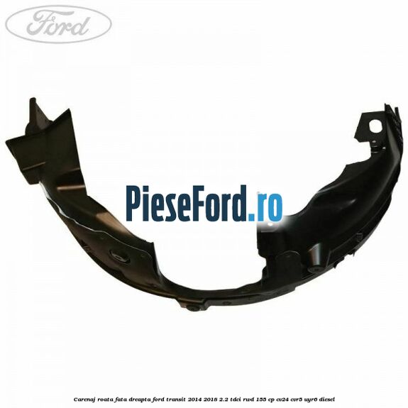 Carenaj roata fata dreapta Ford Transit 2014-2018 2.2 TDCi RWD 155 cp Carenaj roata fata dreapta Ford Transit 2014-2018 2.2 TDCi RWD 155 cp CV24, CVR5, UYR6 diesel