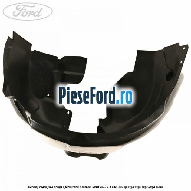 Carenaj roata fata dreapta Ford Transit Connect 2013-2018 1.5 TDCi 100 cp Carenaj roata fata dreapta Ford Transit Connect 2013-2018 1.5 TDCi 100 cp XVGA, XVGB, XVGC, XXGA diesel