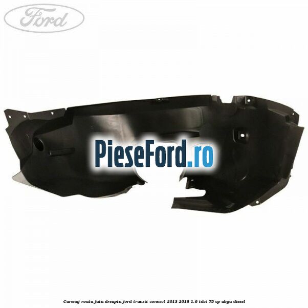 Carenaj roata fata dreapta Ford Transit Connect 2013-2018 1.6 TDCi 75 cp Carenaj roata fata dreapta Ford Transit Connect 2013-2018 1.6 TDCi 75 cp UBGA diesel