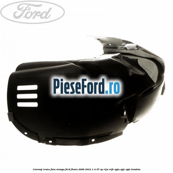 Carenaj roata fata stanga Ford Fiesta 2008-2012 1.4 97 cp RTJA, RTJB, SPJA, SPJC, SPJE benzina