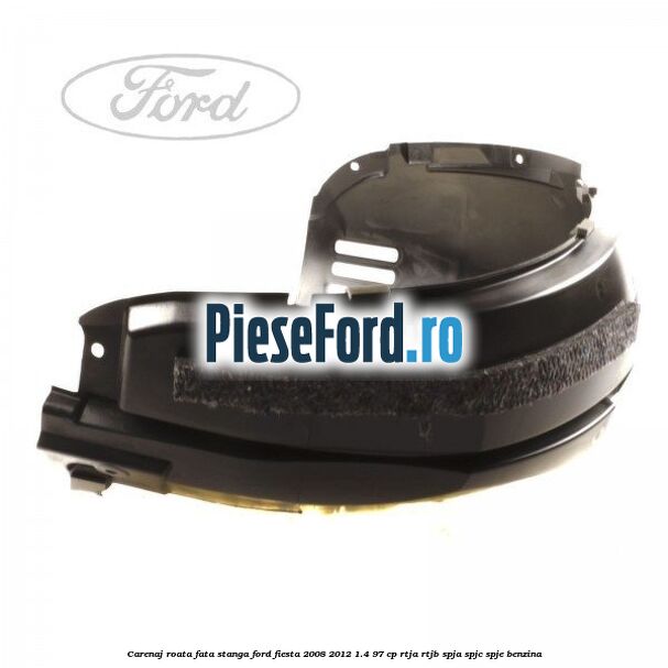 Carenaj roata fata stanga Ford Fiesta 2008-2012 1.4 97 cp RTJA, RTJB, SPJA, SPJC, SPJE benzina