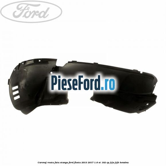 Carenaj roata fata stanga Ford Fiesta 2013-2017 1.6 ST 182 cp JTJA, JTJB benzina