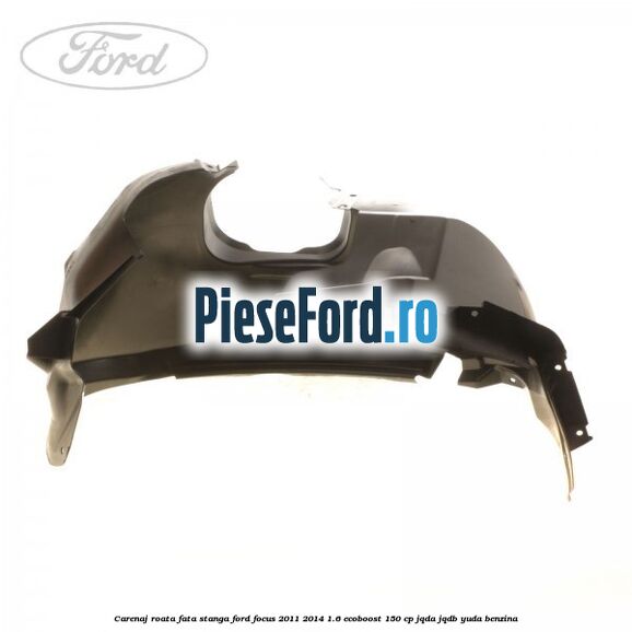 Carenaj roata fata stanga Ford Focus 2011-2014 1.6 EcoBoost 150 cp JQDA, JQDB, YUDA benzina