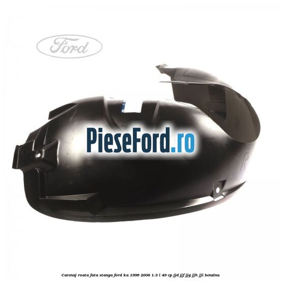 Carenaj roata fata stanga Ford Ka 1996-2008 1.3 i 49 cp JJD, JJF, JJG, JJH, JJL benzina