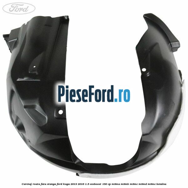 Carenaj roata fata stanga Ford Kuga 2013-2016 1.5 EcoBoost 150 cp M8MA, M8MB, M8MC, M8MD, M8ME benzina