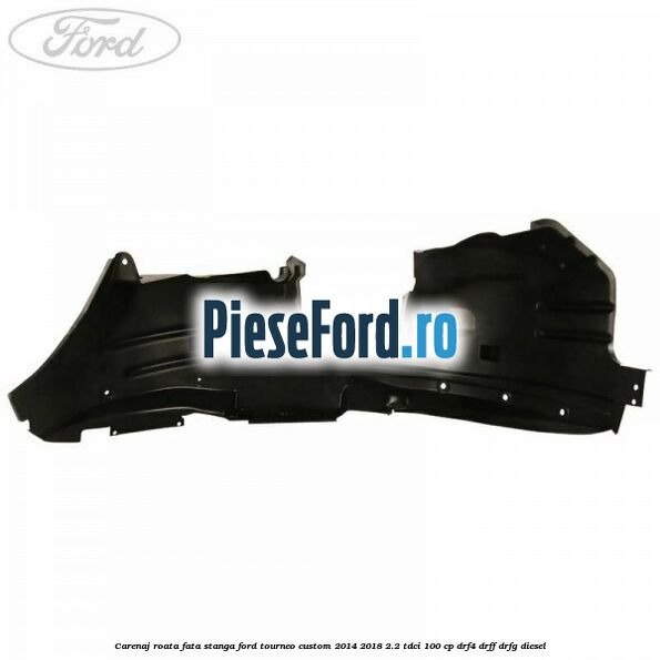 Carenaj roata fata stanga Ford Tourneo Custom 2014-2018 2.2 TDCi 100 cp DRF4, DRFF, DRFG diesel