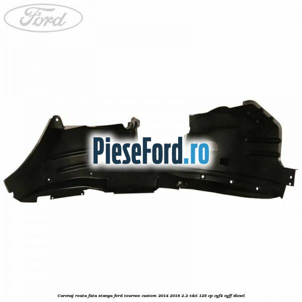 Carenaj roata fata stanga Ford Tourneo Custom 2014-2018 2.2 TDCi 125 cp CYF4, CYFF diesel