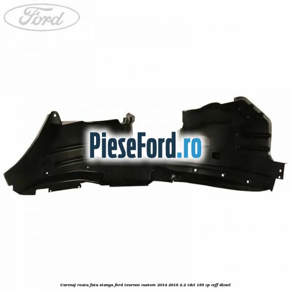 Carenaj roata fata stanga Ford Tourneo Custom 2014-2018 2.2 TDCi 155 cp Carenaj roata fata stanga Ford Tourneo Custom 2014-2018 2.2 TDCi 155 cp CVFF diesel